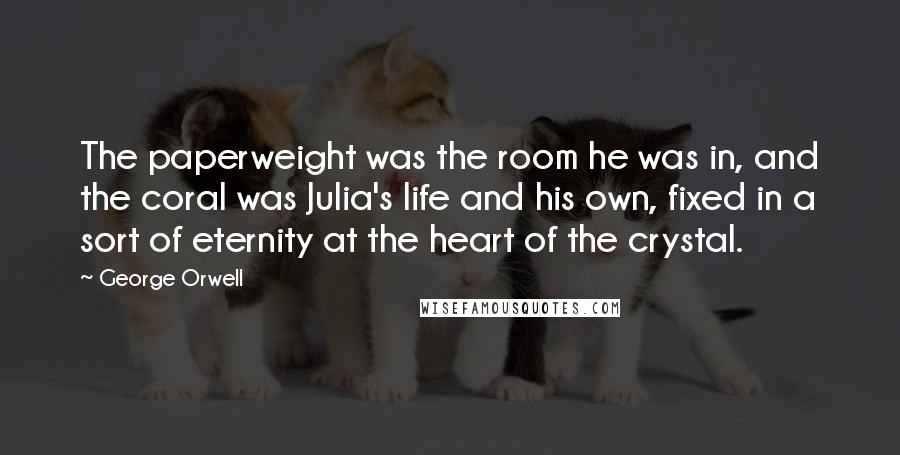 George Orwell Quotes: The paperweight was the room he was in, and the coral was Julia's life and his own, fixed in a sort of eternity at the heart of the crystal.