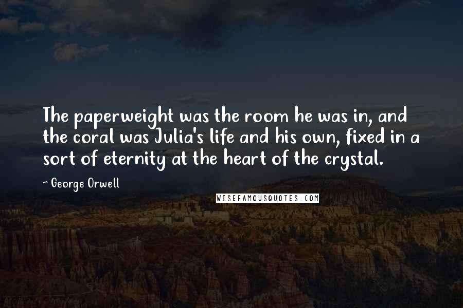 George Orwell Quotes: The paperweight was the room he was in, and the coral was Julia's life and his own, fixed in a sort of eternity at the heart of the crystal.