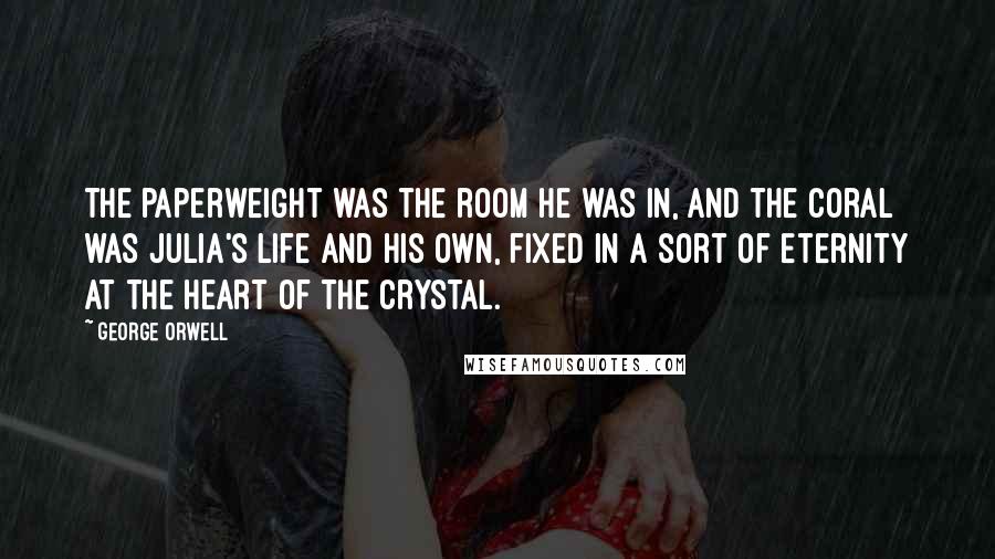 George Orwell Quotes: The paperweight was the room he was in, and the coral was Julia's life and his own, fixed in a sort of eternity at the heart of the crystal.