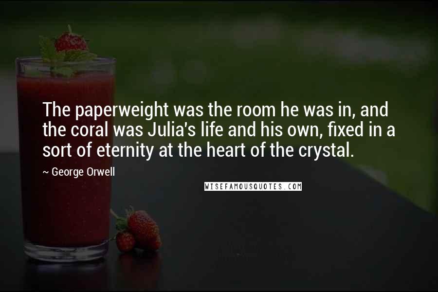 George Orwell Quotes: The paperweight was the room he was in, and the coral was Julia's life and his own, fixed in a sort of eternity at the heart of the crystal.