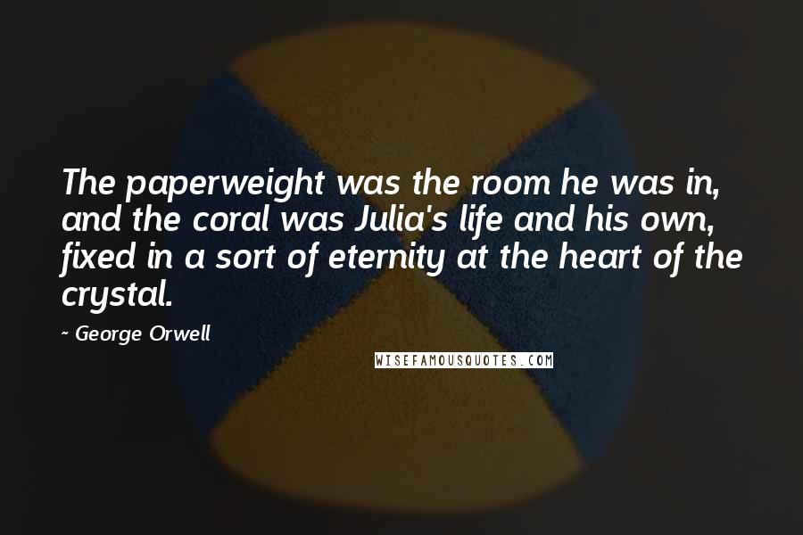 George Orwell Quotes: The paperweight was the room he was in, and the coral was Julia's life and his own, fixed in a sort of eternity at the heart of the crystal.