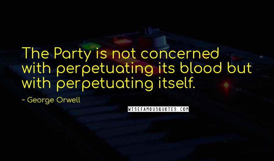 George Orwell Quotes: The Party is not concerned with perpetuating its blood but with perpetuating itself.