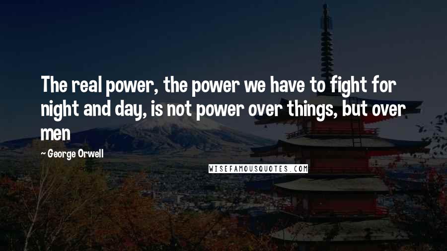 George Orwell Quotes: The real power, the power we have to fight for night and day, is not power over things, but over men