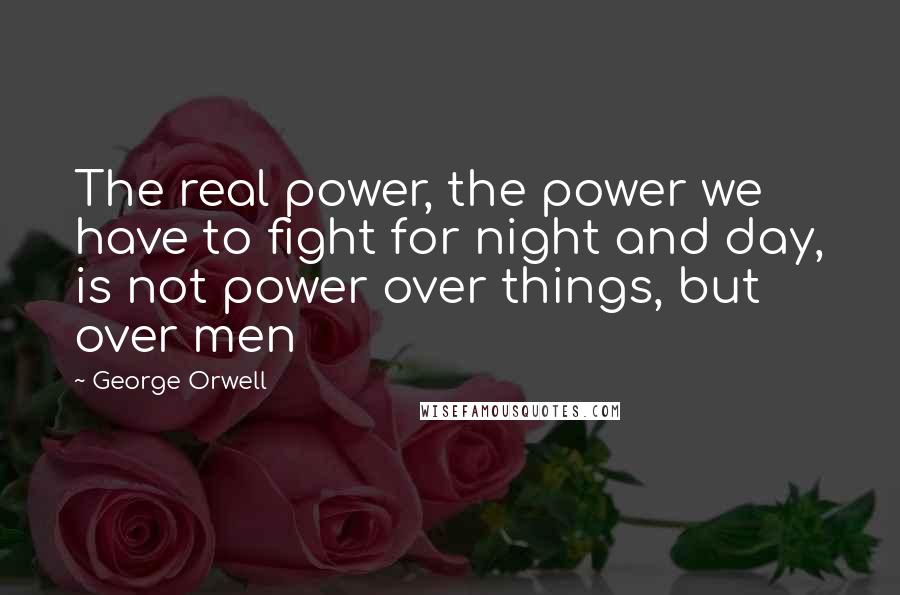 George Orwell Quotes: The real power, the power we have to fight for night and day, is not power over things, but over men