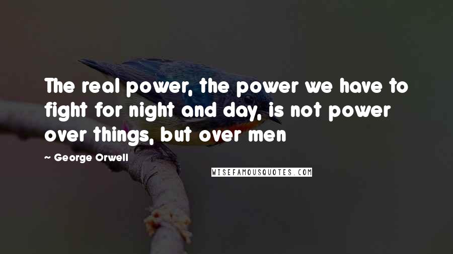 George Orwell Quotes: The real power, the power we have to fight for night and day, is not power over things, but over men