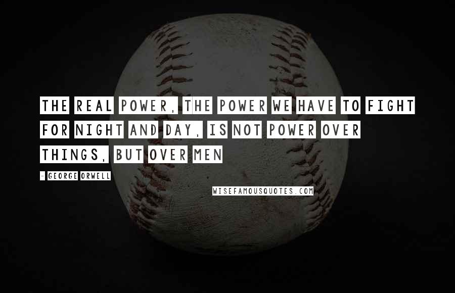 George Orwell Quotes: The real power, the power we have to fight for night and day, is not power over things, but over men