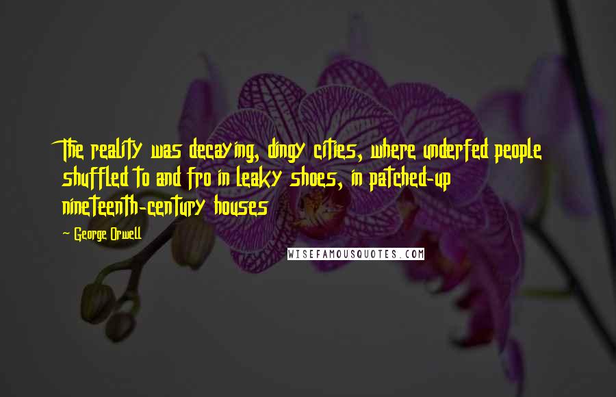 George Orwell Quotes: The reality was decaying, dingy cities, where underfed people shuffled to and fro in leaky shoes, in patched-up nineteenth-century houses