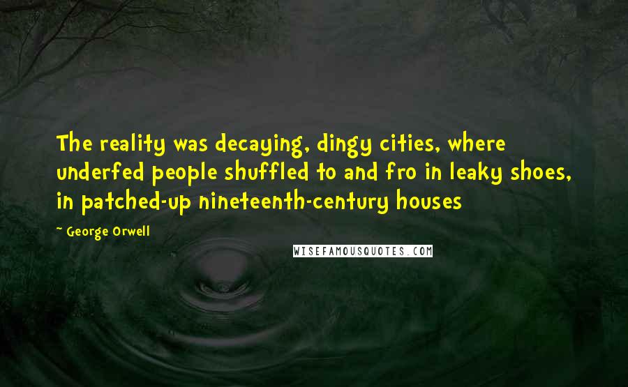 George Orwell Quotes: The reality was decaying, dingy cities, where underfed people shuffled to and fro in leaky shoes, in patched-up nineteenth-century houses