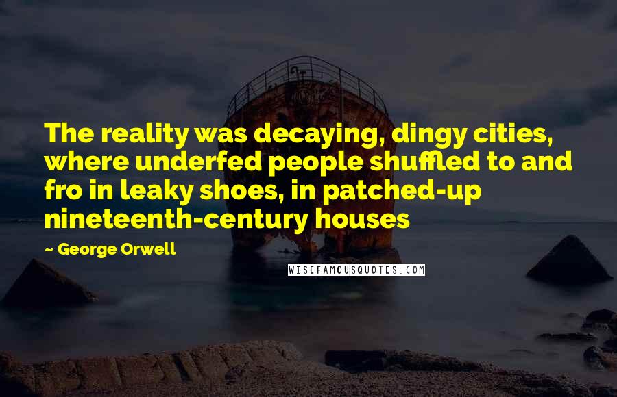 George Orwell Quotes: The reality was decaying, dingy cities, where underfed people shuffled to and fro in leaky shoes, in patched-up nineteenth-century houses