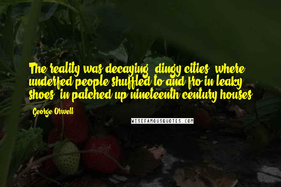 George Orwell Quotes: The reality was decaying, dingy cities, where underfed people shuffled to and fro in leaky shoes, in patched-up nineteenth-century houses