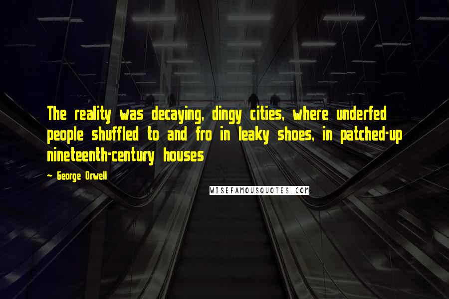 George Orwell Quotes: The reality was decaying, dingy cities, where underfed people shuffled to and fro in leaky shoes, in patched-up nineteenth-century houses