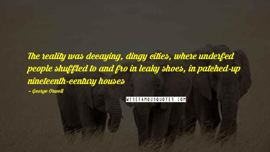 George Orwell Quotes: The reality was decaying, dingy cities, where underfed people shuffled to and fro in leaky shoes, in patched-up nineteenth-century houses