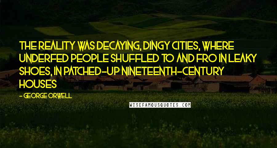 George Orwell Quotes: The reality was decaying, dingy cities, where underfed people shuffled to and fro in leaky shoes, in patched-up nineteenth-century houses