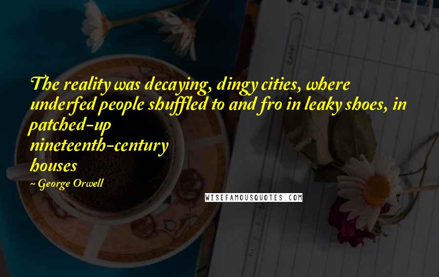 George Orwell Quotes: The reality was decaying, dingy cities, where underfed people shuffled to and fro in leaky shoes, in patched-up nineteenth-century houses