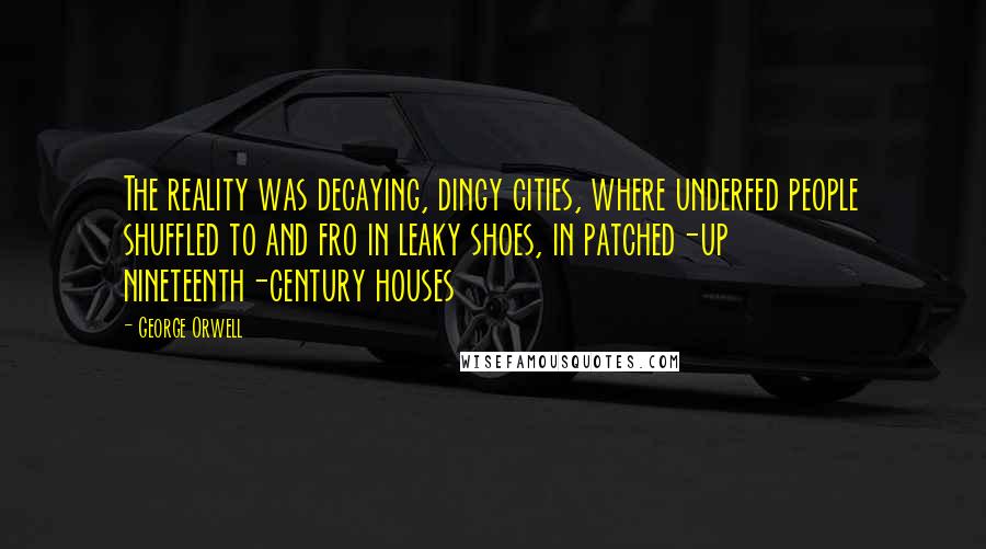 George Orwell Quotes: The reality was decaying, dingy cities, where underfed people shuffled to and fro in leaky shoes, in patched-up nineteenth-century houses