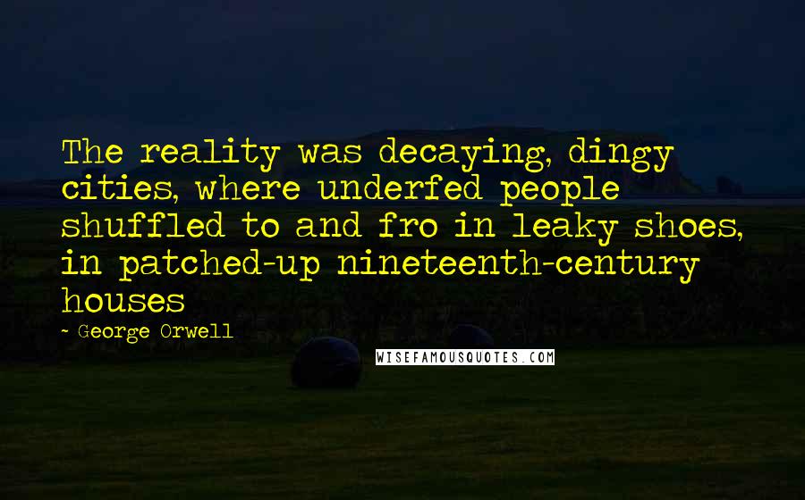 George Orwell Quotes: The reality was decaying, dingy cities, where underfed people shuffled to and fro in leaky shoes, in patched-up nineteenth-century houses