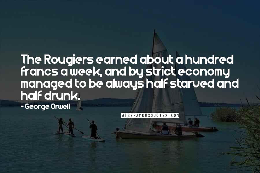 George Orwell Quotes: The Rougiers earned about a hundred francs a week, and by strict economy managed to be always half starved and half drunk.