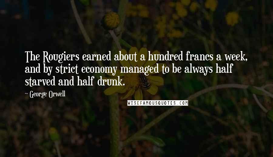 George Orwell Quotes: The Rougiers earned about a hundred francs a week, and by strict economy managed to be always half starved and half drunk.