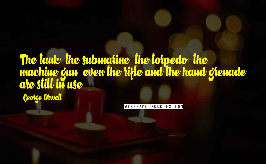 George Orwell Quotes: The tank, the submarine, the torpedo, the machine-gun, even the rifle and the hand grenade are still in use.