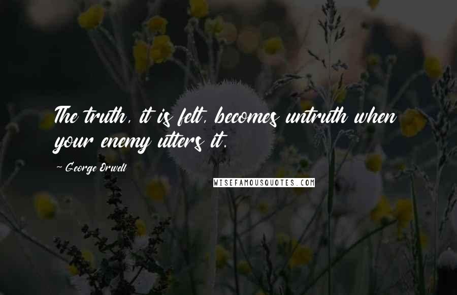 George Orwell Quotes: The truth, it is felt, becomes untruth when your enemy utters it.