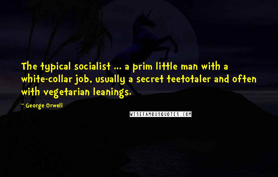 George Orwell Quotes: The typical socialist ... a prim little man with a white-collar job, usually a secret teetotaler and often with vegetarian leanings.