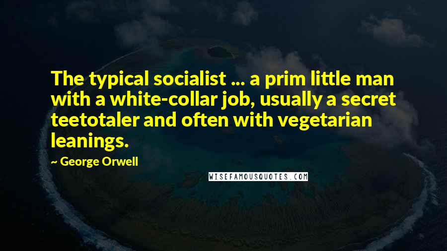 George Orwell Quotes: The typical socialist ... a prim little man with a white-collar job, usually a secret teetotaler and often with vegetarian leanings.