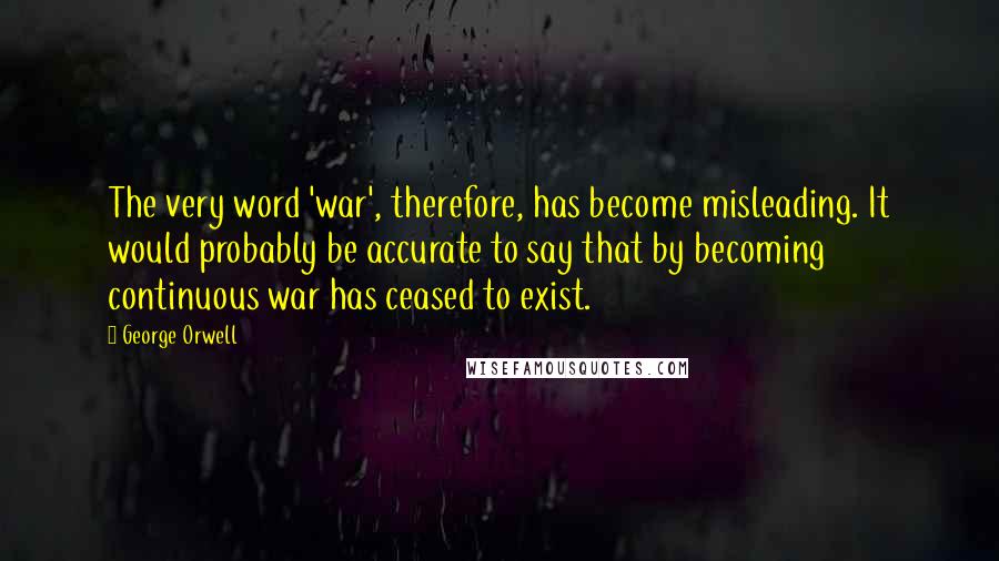 George Orwell Quotes: The very word 'war', therefore, has become misleading. It would probably be accurate to say that by becoming continuous war has ceased to exist.