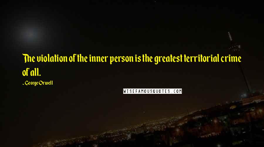 George Orwell Quotes: The violation of the inner person is the greatest territorial crime of all.