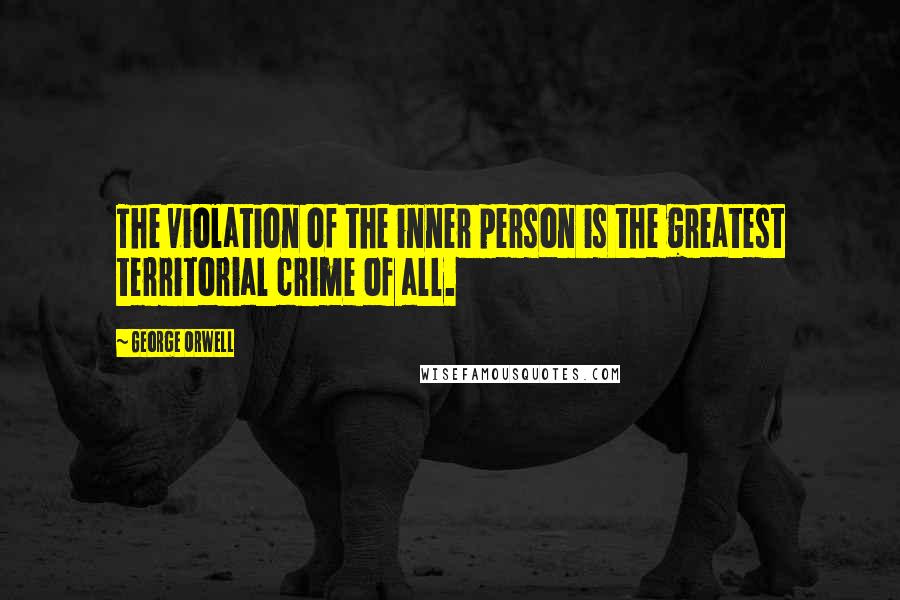 George Orwell Quotes: The violation of the inner person is the greatest territorial crime of all.