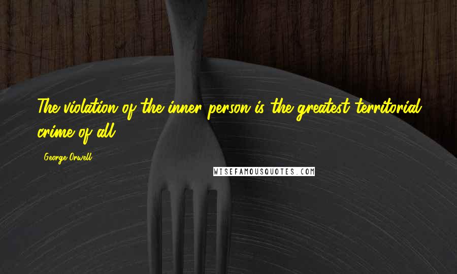 George Orwell Quotes: The violation of the inner person is the greatest territorial crime of all.