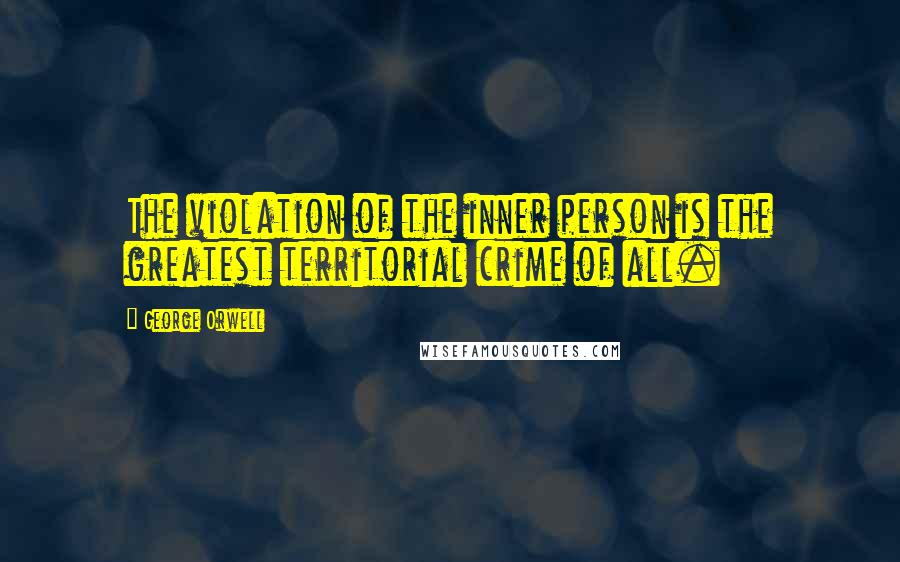 George Orwell Quotes: The violation of the inner person is the greatest territorial crime of all.