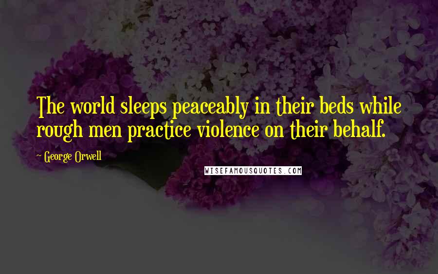 George Orwell Quotes: The world sleeps peaceably in their beds while rough men practice violence on their behalf.