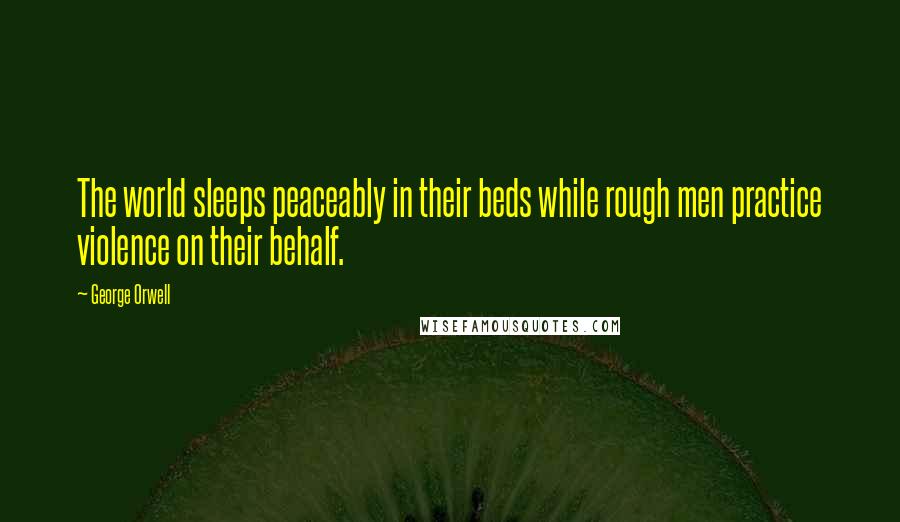 George Orwell Quotes: The world sleeps peaceably in their beds while rough men practice violence on their behalf.