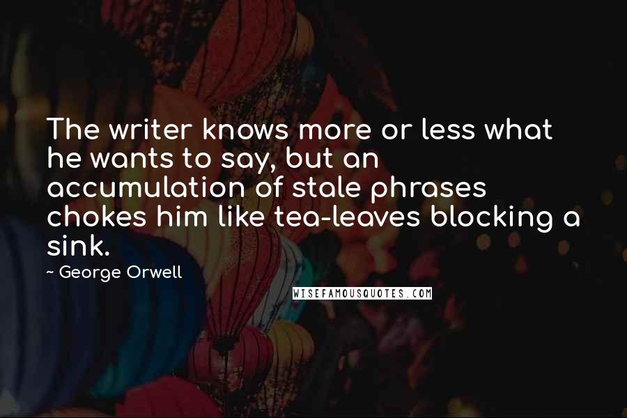 George Orwell Quotes: The writer knows more or less what he wants to say, but an accumulation of stale phrases chokes him like tea-leaves blocking a sink.