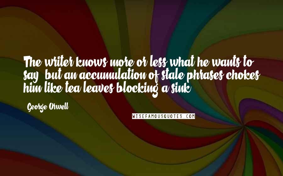 George Orwell Quotes: The writer knows more or less what he wants to say, but an accumulation of stale phrases chokes him like tea-leaves blocking a sink.