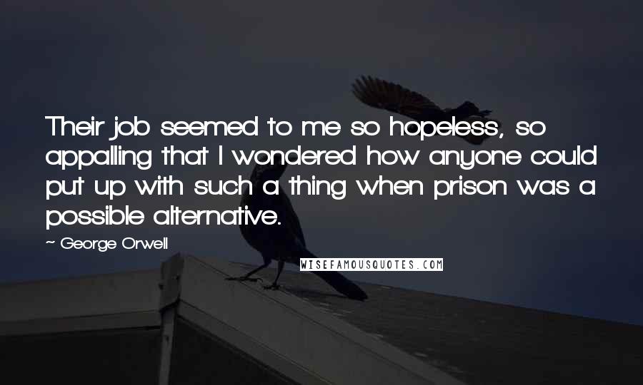 George Orwell Quotes: Their job seemed to me so hopeless, so appalling that I wondered how anyone could put up with such a thing when prison was a possible alternative.