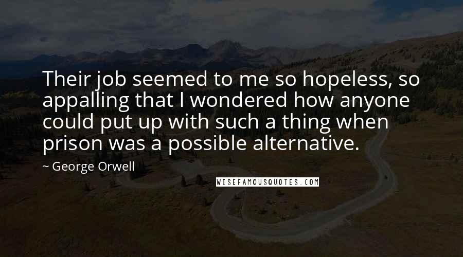 George Orwell Quotes: Their job seemed to me so hopeless, so appalling that I wondered how anyone could put up with such a thing when prison was a possible alternative.