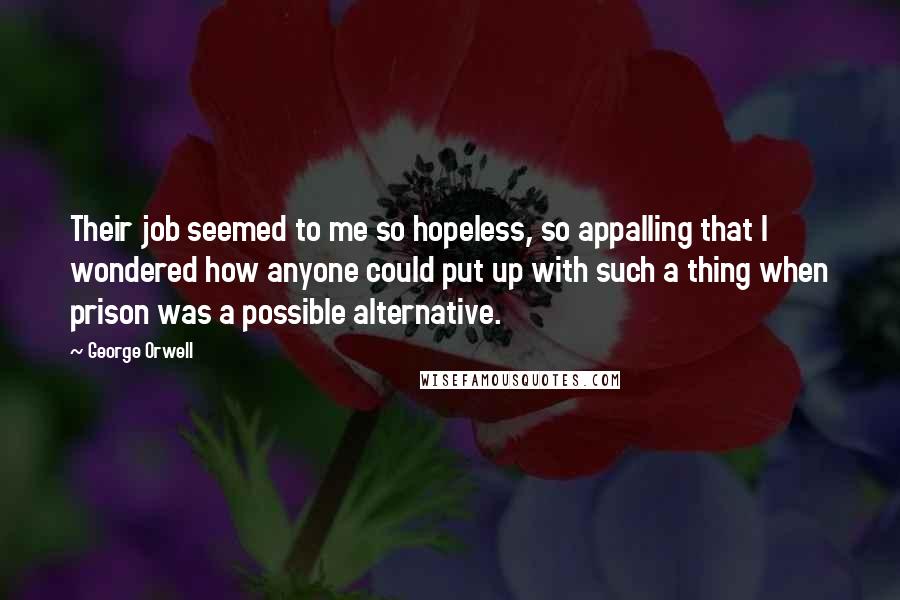 George Orwell Quotes: Their job seemed to me so hopeless, so appalling that I wondered how anyone could put up with such a thing when prison was a possible alternative.