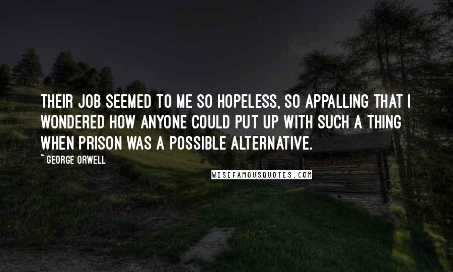 George Orwell Quotes: Their job seemed to me so hopeless, so appalling that I wondered how anyone could put up with such a thing when prison was a possible alternative.