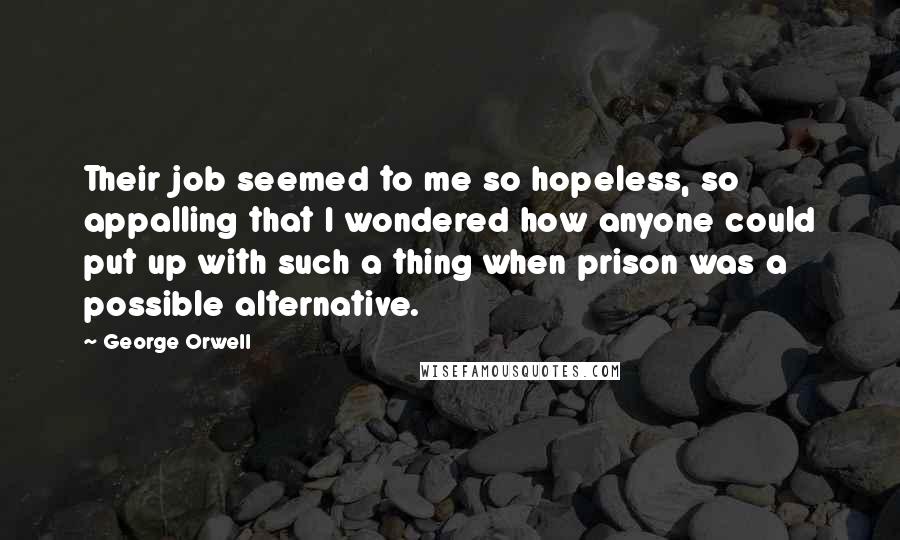 George Orwell Quotes: Their job seemed to me so hopeless, so appalling that I wondered how anyone could put up with such a thing when prison was a possible alternative.