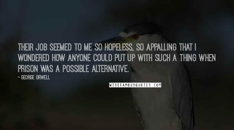 George Orwell Quotes: Their job seemed to me so hopeless, so appalling that I wondered how anyone could put up with such a thing when prison was a possible alternative.