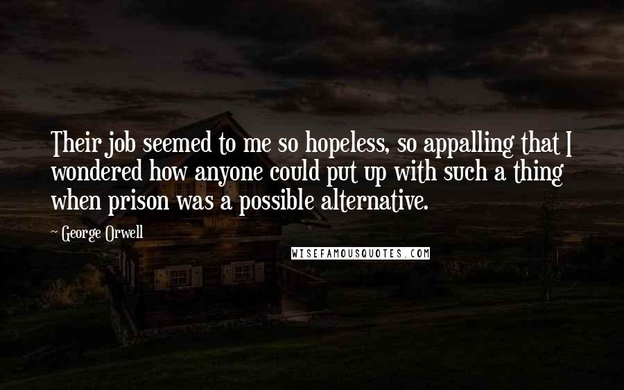 George Orwell Quotes: Their job seemed to me so hopeless, so appalling that I wondered how anyone could put up with such a thing when prison was a possible alternative.