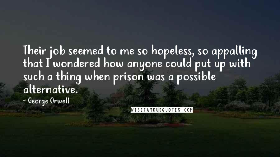 George Orwell Quotes: Their job seemed to me so hopeless, so appalling that I wondered how anyone could put up with such a thing when prison was a possible alternative.