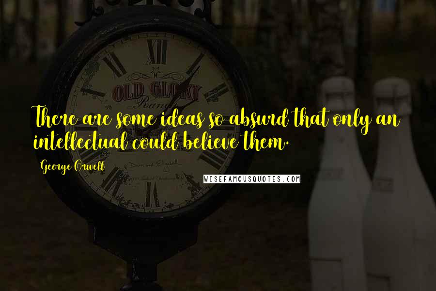 George Orwell Quotes: There are some ideas so absurd that only an intellectual could believe them.