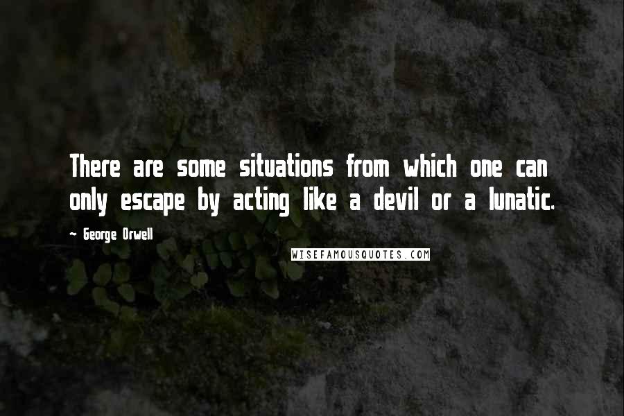 George Orwell Quotes: There are some situations from which one can only escape by acting like a devil or a lunatic.