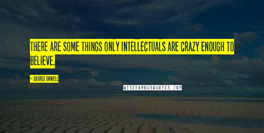 George Orwell Quotes: There are some things only intellectuals are crazy enough to believe.