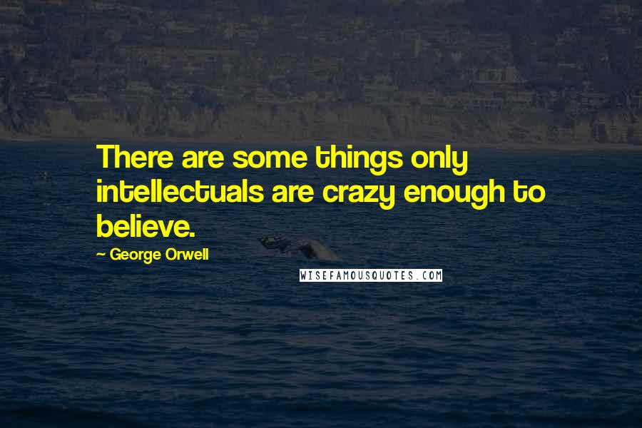 George Orwell Quotes: There are some things only intellectuals are crazy enough to believe.