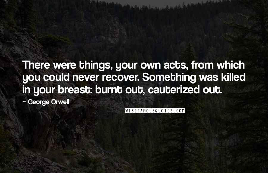 George Orwell Quotes: There were things, your own acts, from which you could never recover. Something was killed in your breast: burnt out, cauterized out.