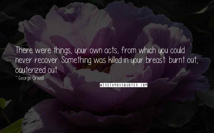 George Orwell Quotes: There were things, your own acts, from which you could never recover. Something was killed in your breast: burnt out, cauterized out.