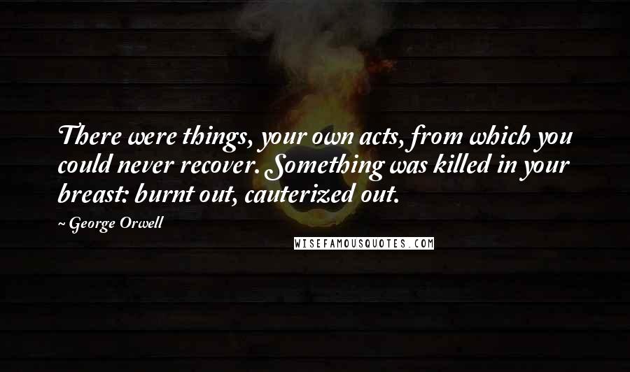 George Orwell Quotes: There were things, your own acts, from which you could never recover. Something was killed in your breast: burnt out, cauterized out.